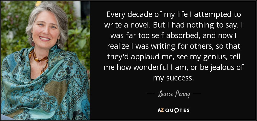 Every decade of my life I attempted to write a novel. But I had nothing to say. I was far too self-absorbed, and now I realize I was writing for others, so that they'd applaud me, see my genius, tell me how wonderful I am, or be jealous of my success. - Louise Penny