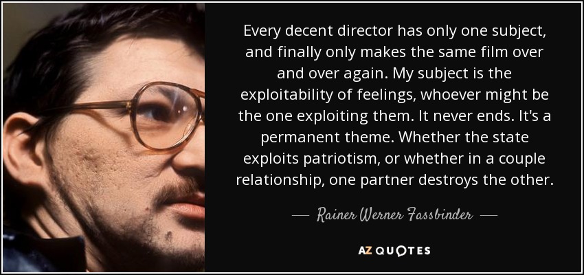 Every decent director has only one subject, and finally only makes the same film over and over again. My subject is the exploitability of feelings, whoever might be the one exploiting them. It never ends. It's a permanent theme. Whether the state exploits patriotism, or whether in a couple relationship, one partner destroys the other. - Rainer Werner Fassbinder