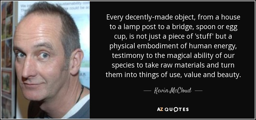Every decently-made object, from a house to a lamp post to a bridge, spoon or egg cup, is not just a piece of 'stuff' but a physical embodiment of human energy, testimony to the magical ability of our species to take raw materials and turn them into things of use, value and beauty. - Kevin McCloud