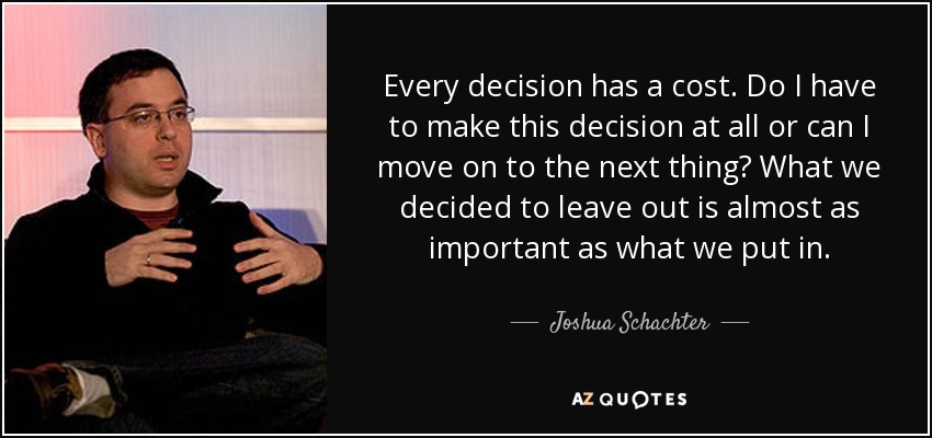 Every decision has a cost. Do I have to make this decision at all or can I move on to the next thing? What we decided to leave out is almost as important as what we put in. - Joshua Schachter