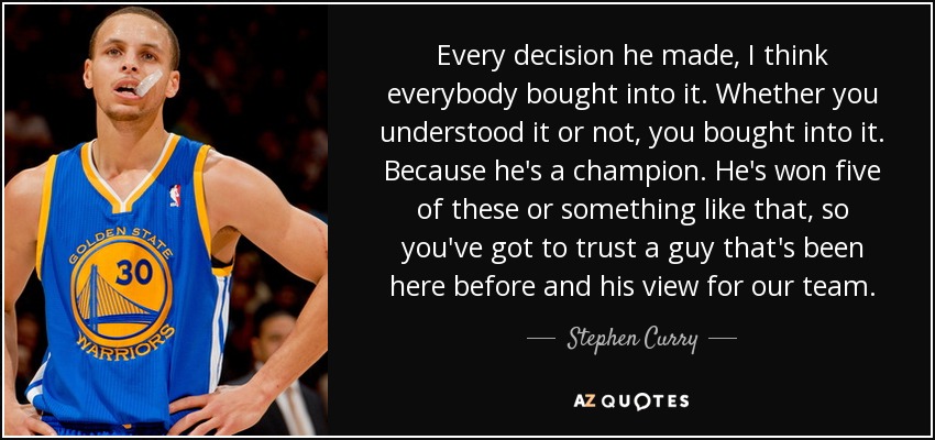 Every decision he made, I think everybody bought into it. Whether you understood it or not, you bought into it. Because he's a champion. He's won five of these or something like that, so you've got to trust a guy that's been here before and his view for our team. - Stephen Curry