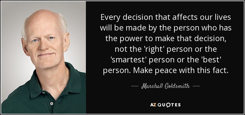 Every decision that affects our lives will be made by the person who has the power to make that decision, not the 'right' person or the 'smartest' person or the 'best' person. Make peace with this fact. - Marshall Goldsmith