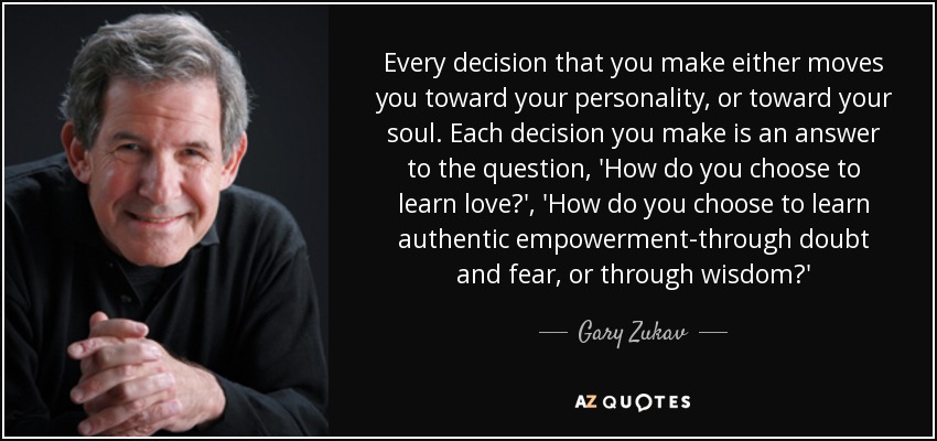 Every decision that you make either moves you toward your personality, or toward your soul. Each decision you make is an answer to the question, 'How do you choose to learn love?', 'How do you choose to learn authentic empowerment-through doubt and fear, or through wisdom?' - Gary Zukav