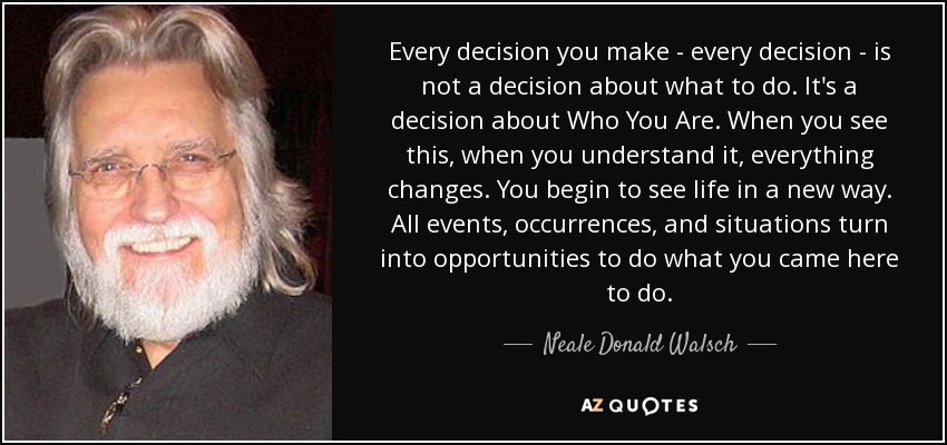 Every decision you make - every decision - is not a decision about what to do. It's a decision about Who You Are. When you see this, when you understand it, everything changes. You begin to see life in a new way. All events, occurrences, and situations turn into opportunities to do what you came here to do. - Neale Donald Walsch