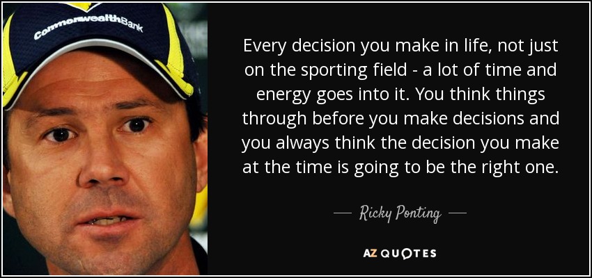 Every decision you make in life, not just on the sporting field - a lot of time and energy goes into it. You think things through before you make decisions and you always think the decision you make at the time is going to be the right one. - Ricky Ponting