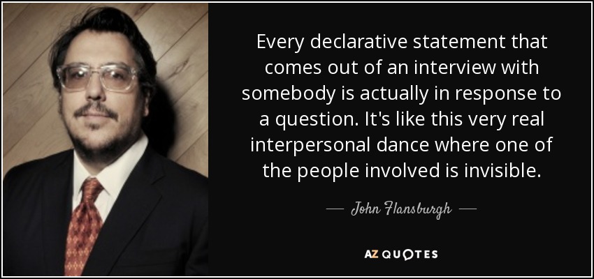 Every declarative statement that comes out of an interview with somebody is actually in response to a question. It's like this very real interpersonal dance where one of the people involved is invisible. - John Flansburgh