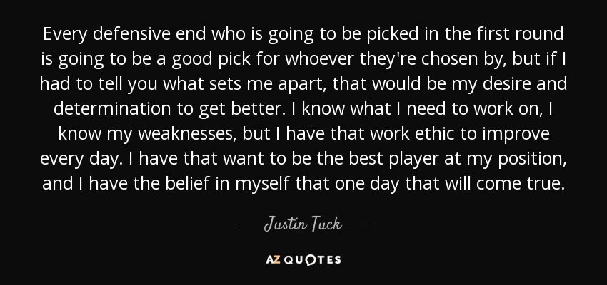 Every defensive end who is going to be picked in the first round is going to be a good pick for whoever they're chosen by, but if I had to tell you what sets me apart, that would be my desire and determination to get better. I know what I need to work on, I know my weaknesses, but I have that work ethic to improve every day. I have that want to be the best player at my position, and I have the belief in myself that one day that will come true. - Justin Tuck