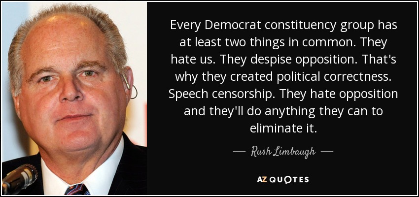 Every Democrat constituency group has at least two things in common. They hate us. They despise opposition. That's why they created political correctness. Speech censorship. They hate opposition and they'll do anything they can to eliminate it. - Rush Limbaugh