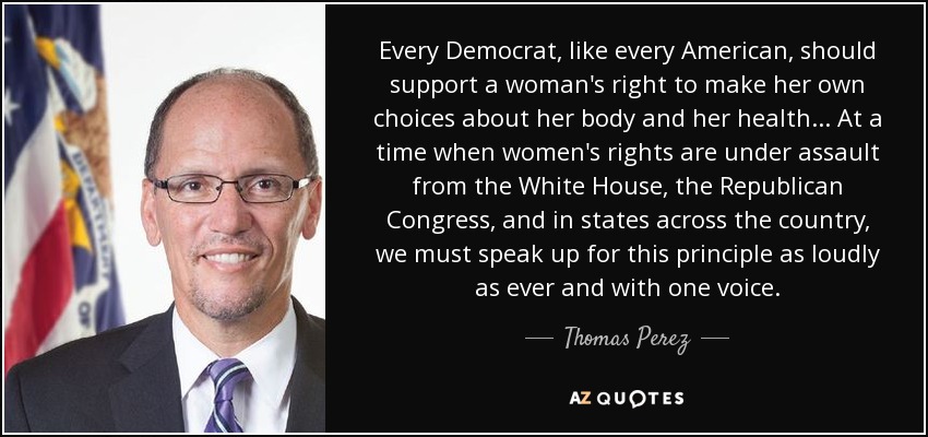 Every Democrat, like every American, should support a woman's right to make her own choices about her body and her health... At a time when women's rights are under assault from the White House, the Republican Congress, and in states across the country, we must speak up for this principle as loudly as ever and with one voice. - Thomas Perez