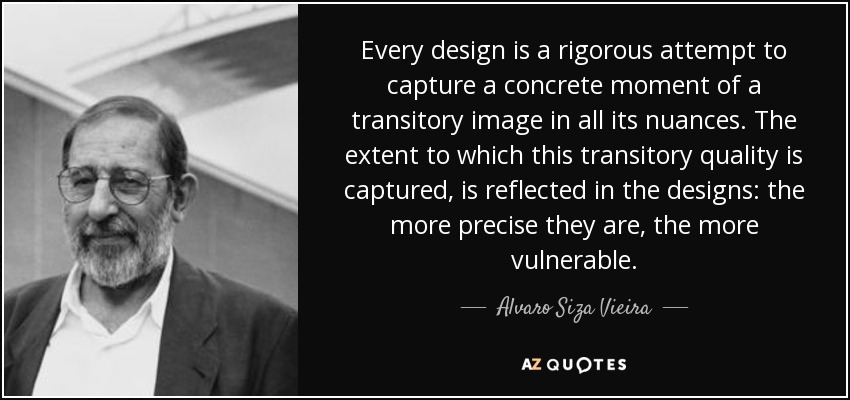 Every design is a rigorous attempt to capture a concrete moment of a transitory image in all its nuances. The extent to which this transitory quality is captured, is reflected in the designs: the more precise they are, the more vulnerable. - Alvaro Siza Vieira