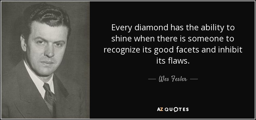 Every diamond has the ability to shine when there is someone to recognize its good facets and inhibit its flaws. - Wes Fesler