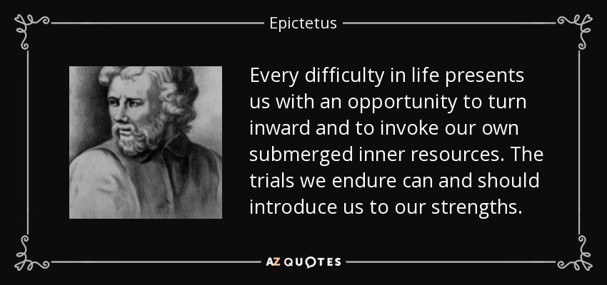 Every difficulty in life presents us with an opportunity to turn inward and to invoke our own submerged inner resources. The trials we endure can and should introduce us to our strengths. - Epictetus