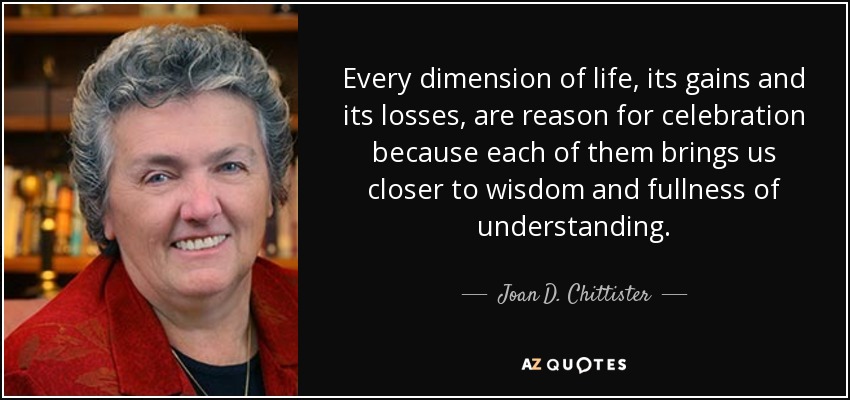 Every dimension of life, its gains and its losses, are reason for celebration because each of them brings us closer to wisdom and fullness of understanding. - Joan D. Chittister