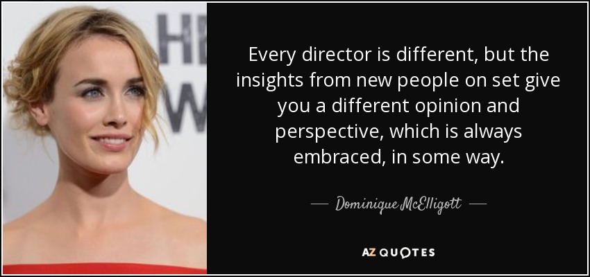 Every director is different, but the insights from new people on set give you a different opinion and perspective, which is always embraced, in some way. - Dominique McElligott