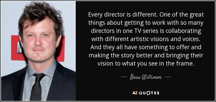 Every director is different. One of the great things about getting to work with so many directors in one TV series is collaborating with different artistic visions and voices. And they all have something to offer and making the story better and bringing their vision to what you see in the frame. - Beau Willimon