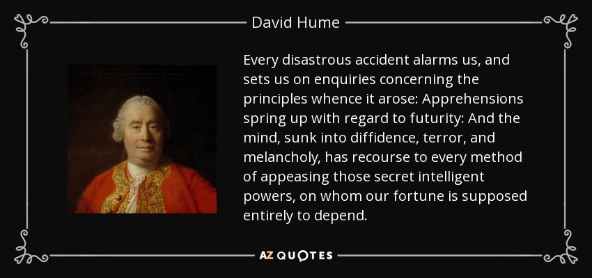 Every disastrous accident alarms us, and sets us on enquiries concerning the principles whence it arose: Apprehensions spring up with regard to futurity: And the mind, sunk into diffidence, terror, and melancholy, has recourse to every method of appeasing those secret intelligent powers, on whom our fortune is supposed entirely to depend. - David Hume