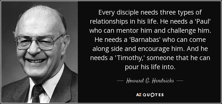 Every disciple needs three types of relationships in his life. He needs a 'Paul' who can mentor him and challenge him. He needs a 'Barnabas' who can come along side and encourage him. And he needs a 'Timothy,' someone that he can pour his life into. - Howard G. Hendricks