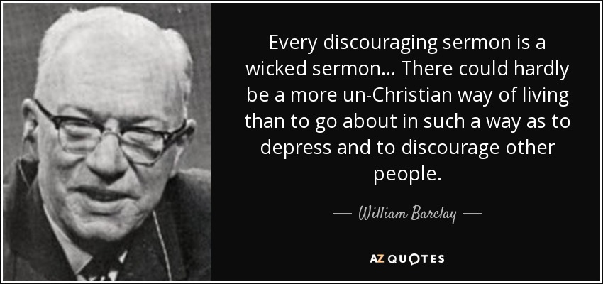 Every discouraging sermon is a wicked sermon... There could hardly be a more un-Christian way of living than to go about in such a way as to depress and to discourage other people. - William Barclay