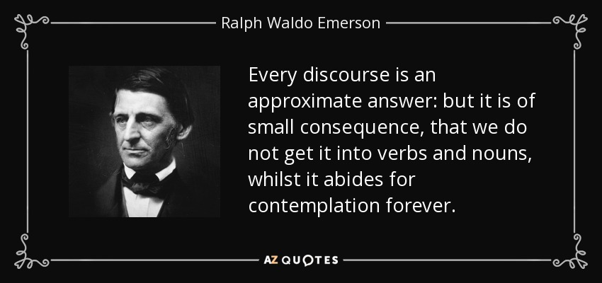 Every discourse is an approximate answer: but it is of small consequence, that we do not get it into verbs and nouns, whilst it abides for contemplation forever. - Ralph Waldo Emerson