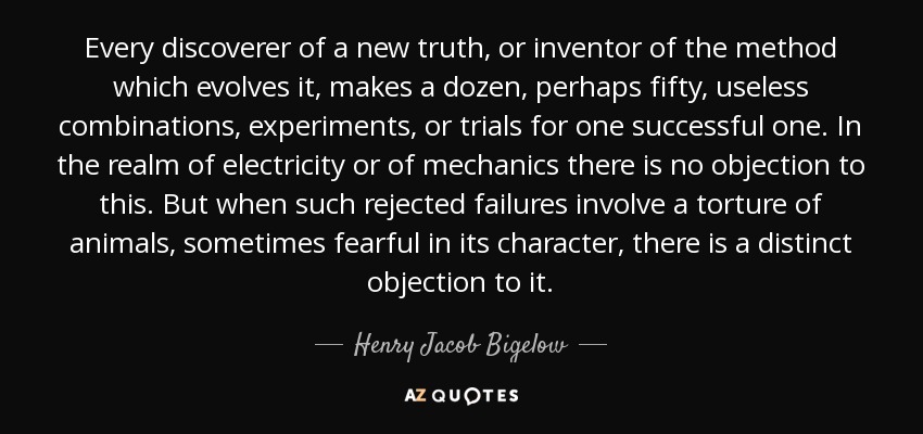 Every discoverer of a new truth, or inventor of the method which evolves it, makes a dozen, perhaps fifty, useless combinations, experiments, or trials for one successful one. In the realm of electricity or of mechanics there is no objection to this. But when such rejected failures involve a torture of animals, sometimes fearful in its character, there is a distinct objection to it. - Henry Jacob Bigelow