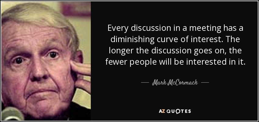 Every discussion in a meeting has a diminishing curve of interest. The longer the discussion goes on, the fewer people will be interested in it. - Mark McCormack