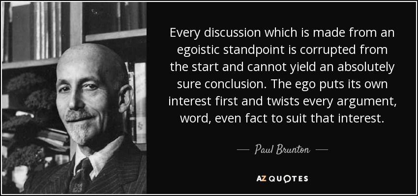 Every discussion which is made from an egoistic standpoint is corrupted from the start and cannot yield an absolutely sure conclusion. The ego puts its own interest first and twists every argument, word, even fact to suit that interest. - Paul Brunton