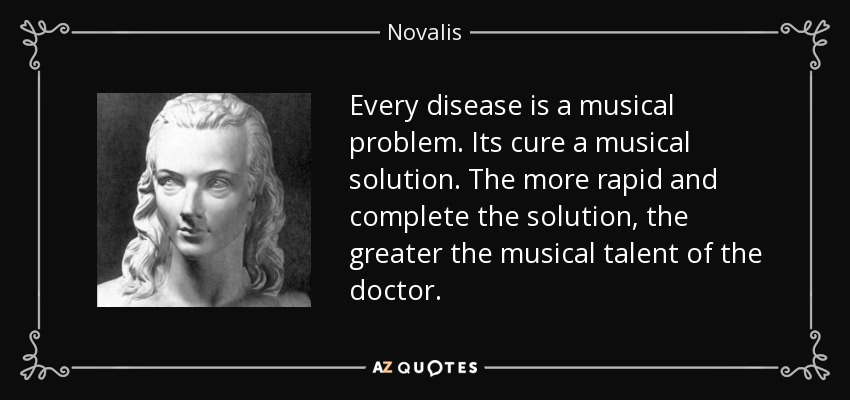 Every disease is a musical problem. Its cure a musical solution. The more rapid and complete the solution, the greater the musical talent of the doctor. - Novalis