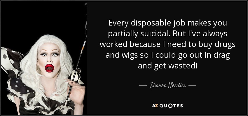 Every disposable job makes you partially suicidal. But I've always worked because I need to buy drugs and wigs so I could go out in drag and get wasted! - Sharon Needles