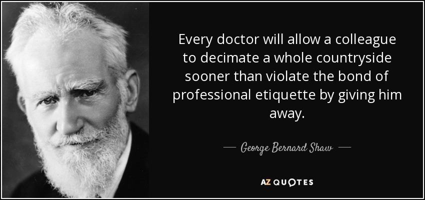 Every doctor will allow a colleague to decimate a whole countryside sooner than violate the bond of professional etiquette by giving him away. - George Bernard Shaw