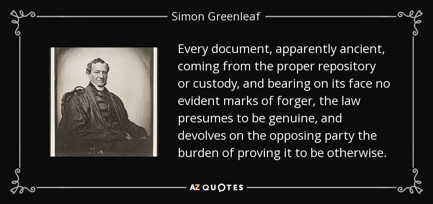 Every document, apparently ancient, coming from the proper repository or custody, and bearing on its face no evident marks of forger, the law presumes to be genuine, and devolves on the opposing party the burden of proving it to be otherwise. - Simon Greenleaf