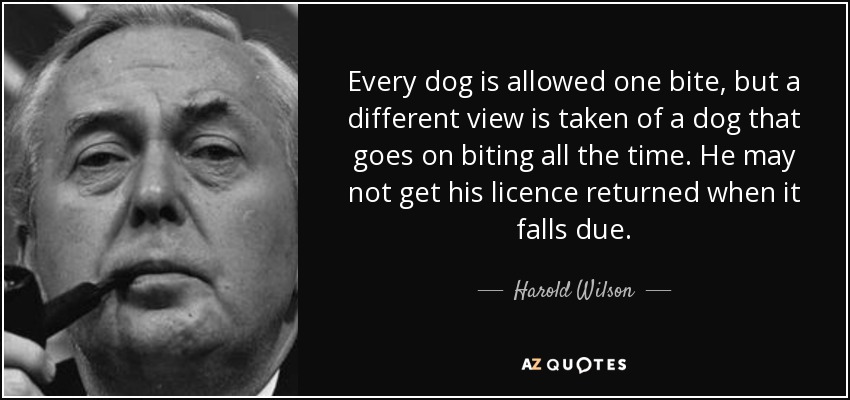 Every dog is allowed one bite, but a different view is taken of a dog that goes on biting all the time. He may not get his licence returned when it falls due. - Harold Wilson