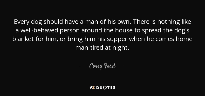 Every dog should have a man of his own. There is nothing like a well-behaved person around the house to spread the dog's blanket for him, or bring him his supper when he comes home man-tired at night. - Corey Ford