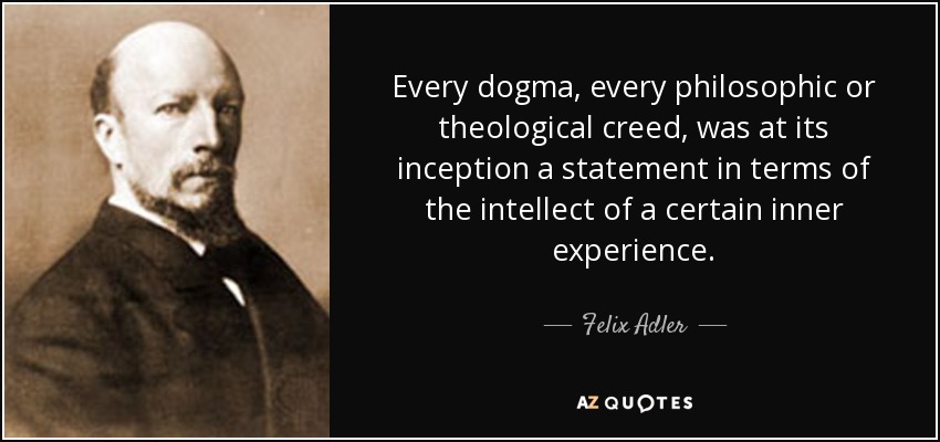 Every dogma, every philosophic or theological creed, was at its inception a statement in terms of the intellect of a certain inner experience. - Felix Adler