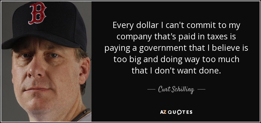 Every dollar I can't commit to my company that's paid in taxes is paying a government that I believe is too big and doing way too much that I don't want done. - Curt Schilling