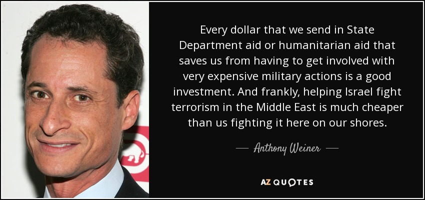 Every dollar that we send in State Department aid or humanitarian aid that saves us from having to get involved with very expensive military actions is a good investment. And frankly, helping Israel fight terrorism in the Middle East is much cheaper than us fighting it here on our shores. - Anthony Weiner