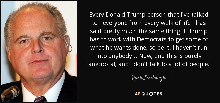 Every Donald Trump person that I've talked to - everyone from every walk of life - has said pretty much the same thing. If Trump has to work with Democrats to get some of what he wants done, so be it. I haven't run into anybody... Now, and this is purely anecdotal, and I don't talk to a lot of people. - Rush Limbaugh