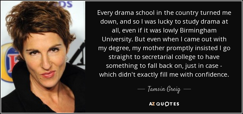 Every drama school in the country turned me down, and so I was lucky to study drama at all, even if it was lowly Birmingham University. But even when I came out with my degree, my mother promptly insisted I go straight to secretarial college to have something to fall back on, just in case - which didn't exactly fill me with confidence. - Tamsin Greig