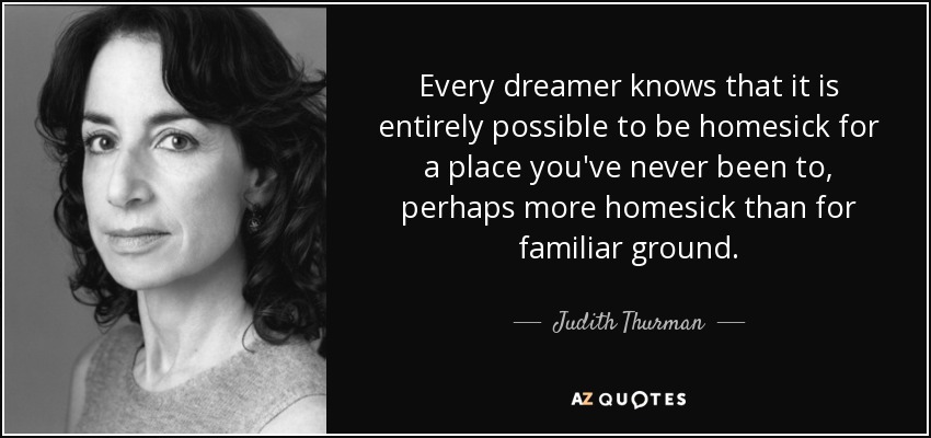 Every dreamer knows that it is entirely possible to be homesick for a place you've never been to, perhaps more homesick than for familiar ground. - Judith Thurman