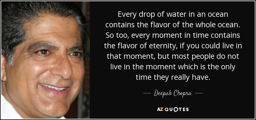 Every drop of water in an ocean contains the flavor of the whole ocean. So too, every moment in time contains the flavor of eternity, if you could live in that moment, but most people do not live in the moment which is the only time they really have. - Deepak Chopra