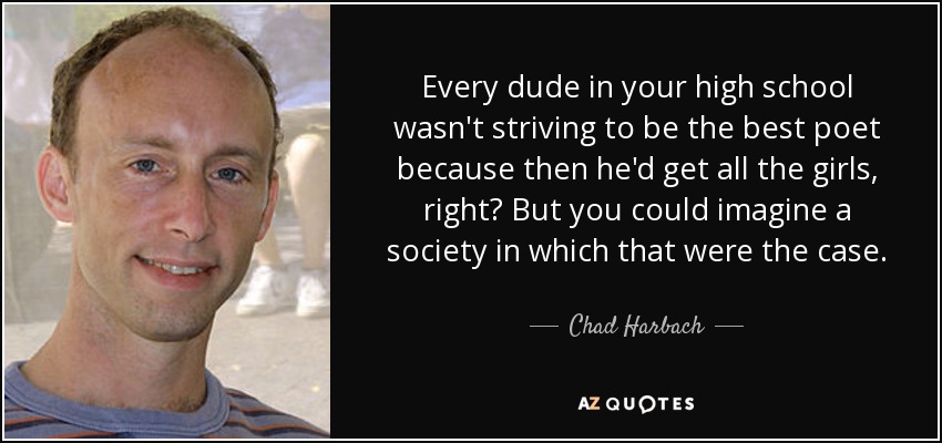Every dude in your high school wasn't striving to be the best poet because then he'd get all the girls, right? But you could imagine a society in which that were the case. - Chad Harbach