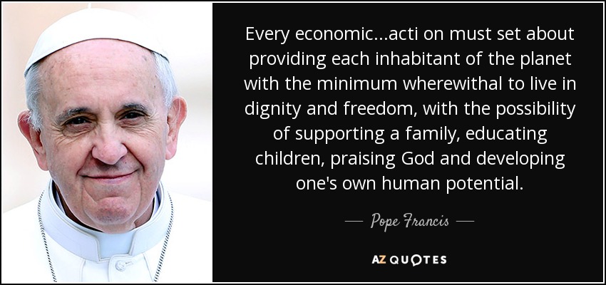 Every economic...acti on must set about providing each inhabitant of the planet with the minimum wherewithal to live in dignity and freedom, with the possibility of supporting a family, educating children, praising God and developing one's own human potential. - Pope Francis