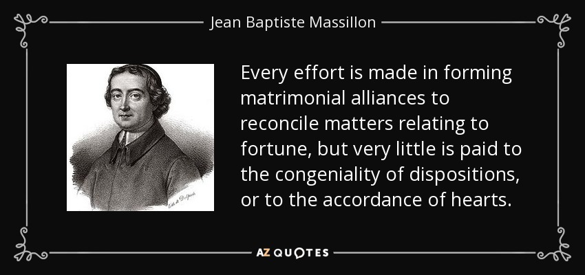 Every effort is made in forming matrimonial alliances to reconcile matters relating to fortune, but very little is paid to the congeniality of dispositions, or to the accordance of hearts. - Jean Baptiste Massillon