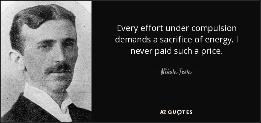 Every effort under compulsion demands a sacrifice of energy. I never paid such a price. - Nikola Tesla