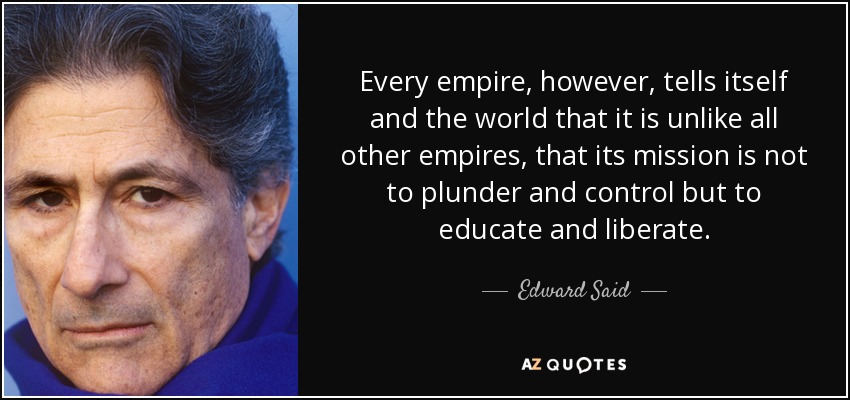 Every empire, however, tells itself and the world that it is unlike all other empires, that its mission is not to plunder and control but to educate and liberate. - Edward Said