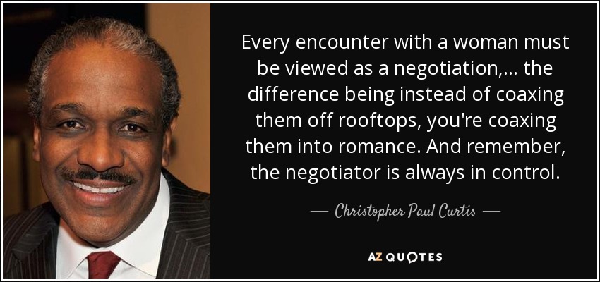Every encounter with a woman must be viewed as a negotiation, ... the difference being instead of coaxing them off rooftops, you're coaxing them into romance. And remember, the negotiator is always in control. - Christopher Paul Curtis