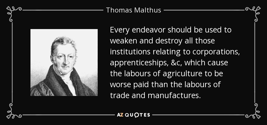 Every endeavor should be used to weaken and destroy all those institutions relating to corporations, apprenticeships, &c, which cause the labours of agriculture to be worse paid than the labours of trade and manufactures. - Thomas Malthus