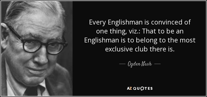 Every Englishman is convinced of one thing, viz.: That to be an Englishman is to belong to the most exclusive club there is. - Ogden Nash