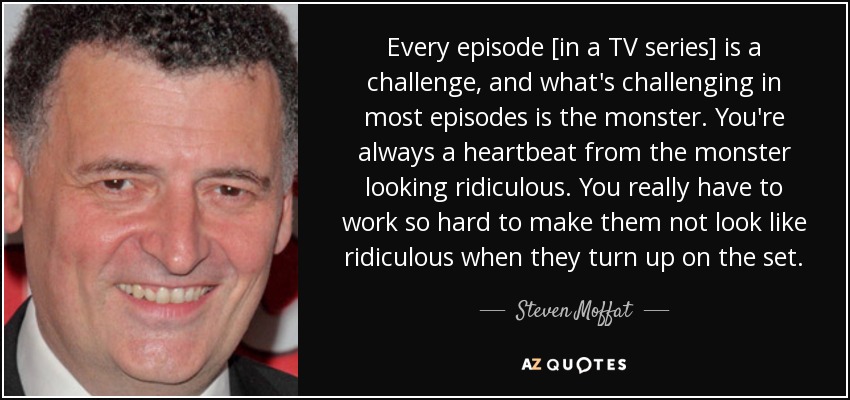 Every episode [in a TV series] is a challenge, and what's challenging in most episodes is the monster. You're always a heartbeat from the monster looking ridiculous. You really have to work so hard to make them not look like ridiculous when they turn up on the set. - Steven Moffat