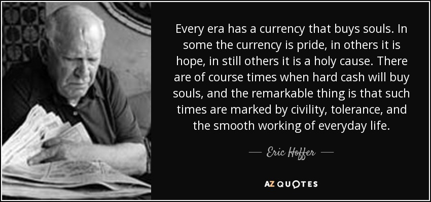 Every era has a currency that buys souls. In some the currency is pride, in others it is hope, in still others it is a holy cause. There are of course times when hard cash will buy souls, and the remarkable thing is that such times are marked by civility, tolerance, and the smooth working of everyday life. - Eric Hoffer