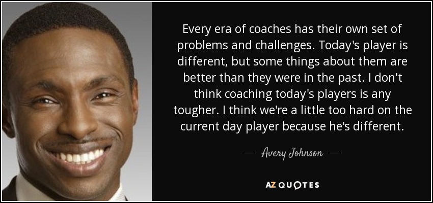 Every era of coaches has their own set of problems and challenges. Today's player is different, but some things about them are better than they were in the past. I don't think coaching today's players is any tougher. I think we're a little too hard on the current day player because he's different. - Avery Johnson